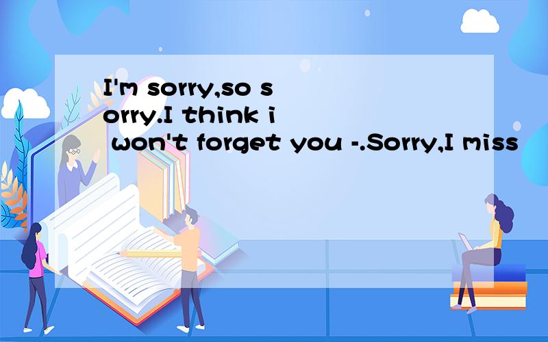 I'm sorry,so sorry.I think i won't forget you -.Sorry,I miss