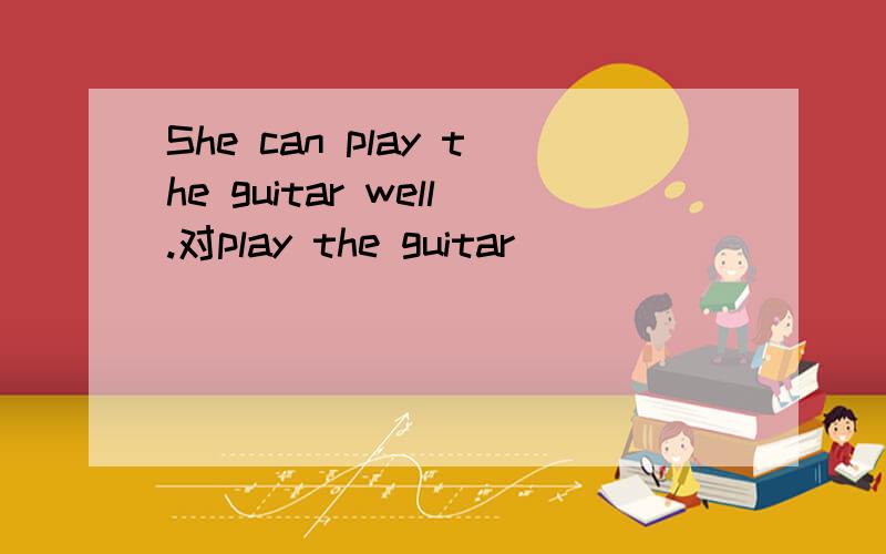 She can play the guitar well.对play the guitar