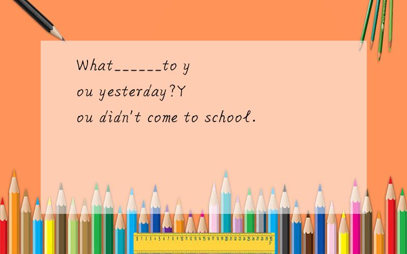 What______to you yesterday?You didn't come to school.