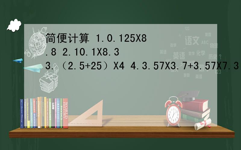 简便计算 1.0.125X8.8 2.10.1X8.3 3.（2.5+25）X4 4.3.57X3.7+3.57X7.3
