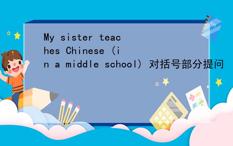 My sister teaches Chinese (in a middle school) 对括号部分提问
