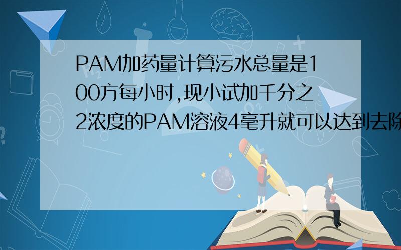 PAM加药量计算污水总量是100方每小时,现小试加千分之2浓度的PAM溶液4毫升就可以达到去除效果了,请问每小时需要加药量（PAM)是多少呀?怎么计算呀?