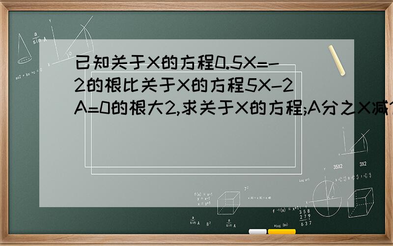 已知关于X的方程0.5X=-2的根比关于X的方程5X-2A=0的根大2,求关于X的方程;A分之X减15等于0的解