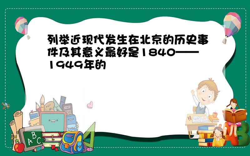 列举近现代发生在北京的历史事件及其意义最好是1840——1949年的