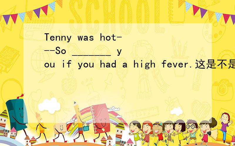 Tenny was hot---So _______ you if you had a high fever.这是不是：were