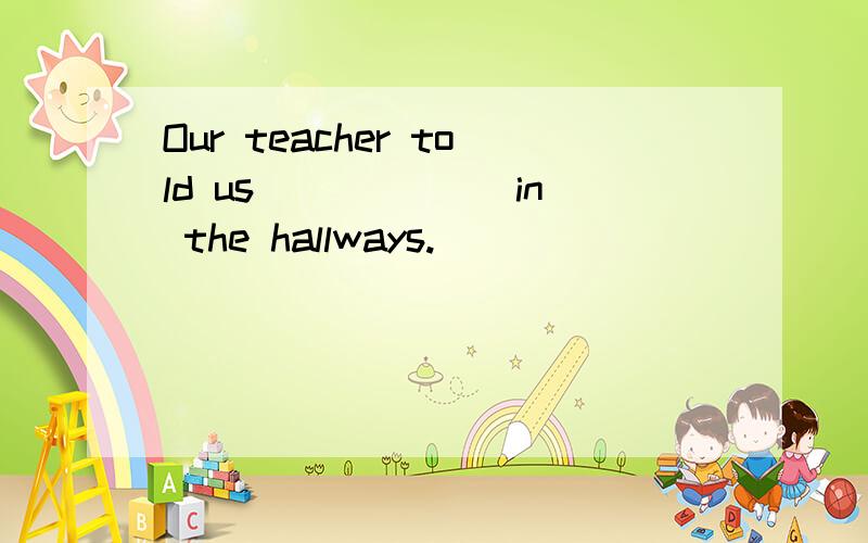 Our teacher told us ______in the hallways.