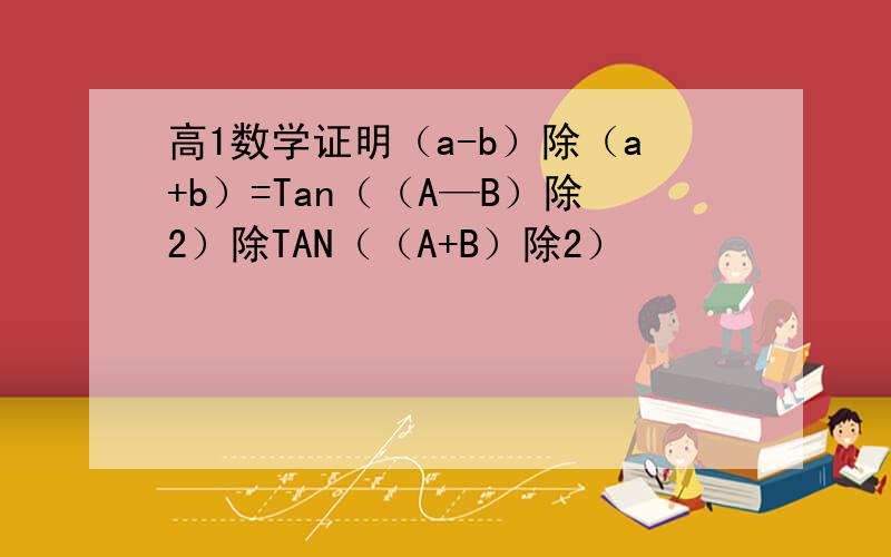 高1数学证明（a-b）除（a+b）=Tan（（A—B）除2）除TAN（（A+B）除2）