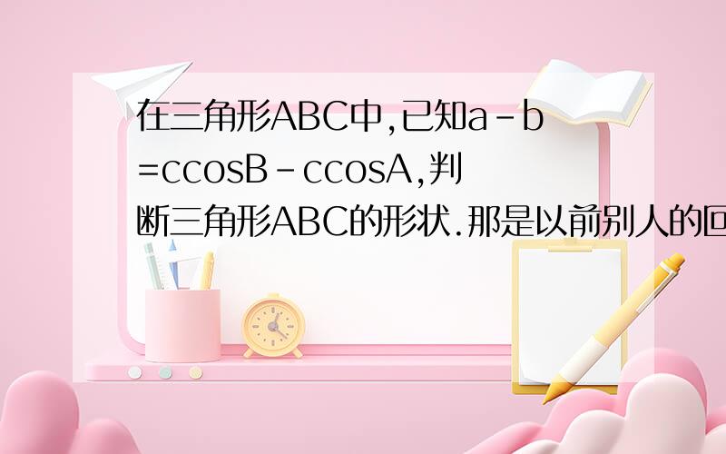 在三角形ABC中,已知a-b=ccosB-ccosA,判断三角形ABC的形状.那是以前别人的回答``不完整``