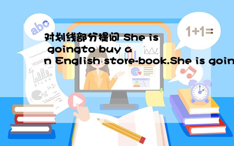 对划线部分提问 She is goingto buy an English store-book.She is goingto buy an English store-book.buy an English store-book加下划线