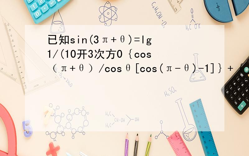 已知sin(3π+θ)=lg1/(10开3次方0｛cos（π+θ）/cosθ[cos(π-θ)-1]｝+｛ cos(θ-π)/cos(π-θ)+cos(θ已知sin(3π+θ)=lg1/(10开3次方）求｛cos（π+θ）/cosθ[cos(π-θ)-1]｝+｛ cos(θ-2π)/cos(π-θ)+cos(θ-2π）｝（最后结果