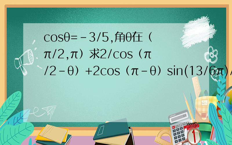 cosθ=-3/5,角θ在（π/2,π）求2/cos（π/2-θ）+2cos（π-θ）sin(13/6π)/sinθ的值,cosθ=-3/5,角θ在（π/2,π）求2/cos（π/2-θ）+2cos（π-θ）sin(13/6π)/sinθ的值