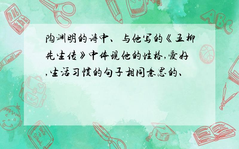 陶渊明的诗中、与他写的《五柳先生传》中体现他的性格,爱好,生活习惯的句子相同意思的、