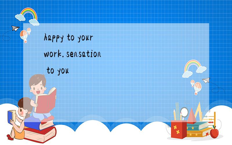 happy to your work.sensation to you