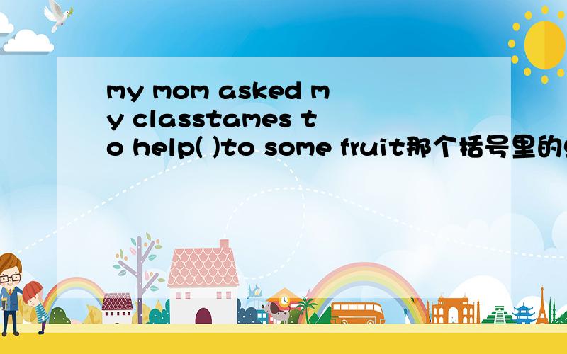 my mom asked my classtames to help( )to some fruit那个括号里的单词 只要没有语法错误 符合句子意思的单词就行