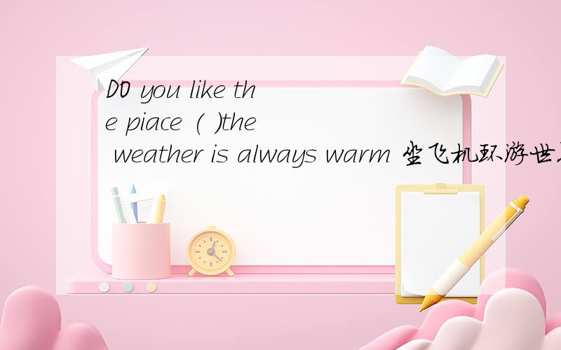DO you like the piace ( )the weather is always warm 坐飞机环游世界很有趣（翻译）（两句）