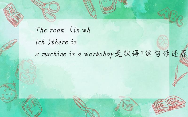 The room（in which )there is a machine is a workshop是状语?这句话还原是 a machine ...a workshop inthe room那先行词在剧中做什么成分?可答案是说做宾语啊.为什么?