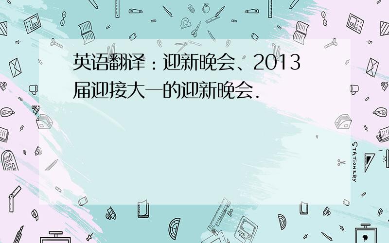 英语翻译：迎新晚会、2013届迎接大一的迎新晚会.