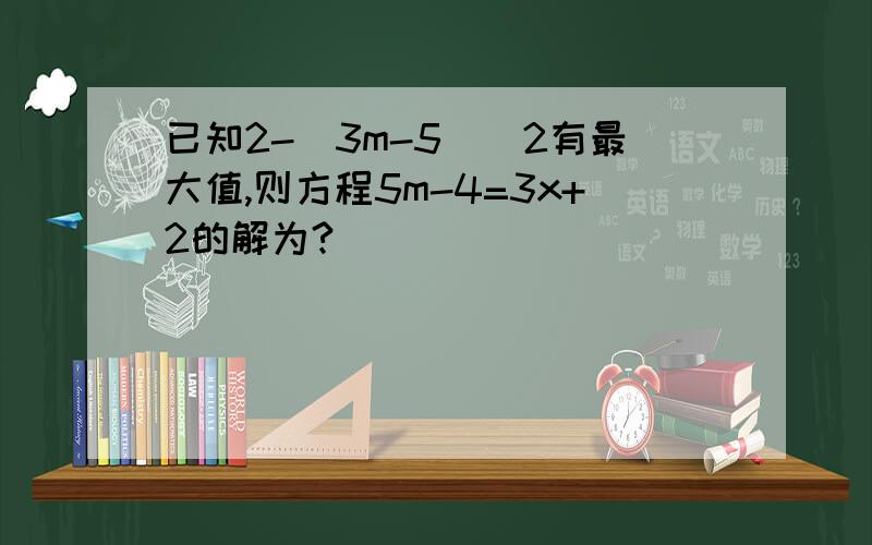 已知2-(3m-5)^2有最大值,则方程5m-4=3x+2的解为?