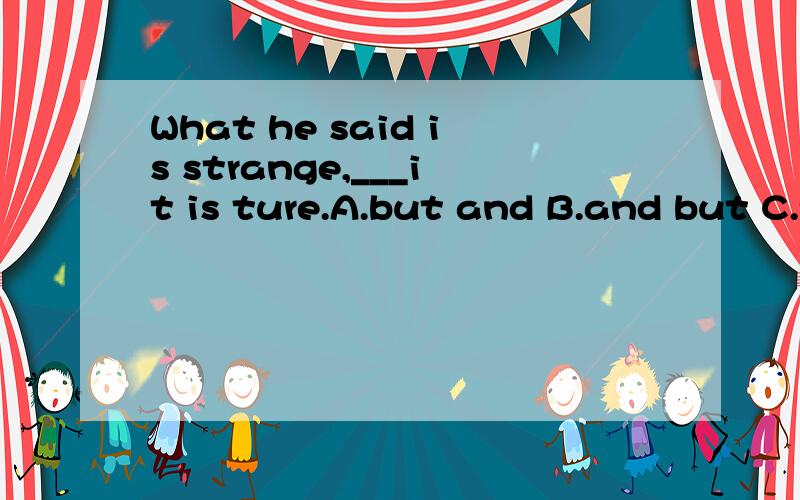 What he said is strange,___it is ture.A.but and B.and but C.yet and D.and yet