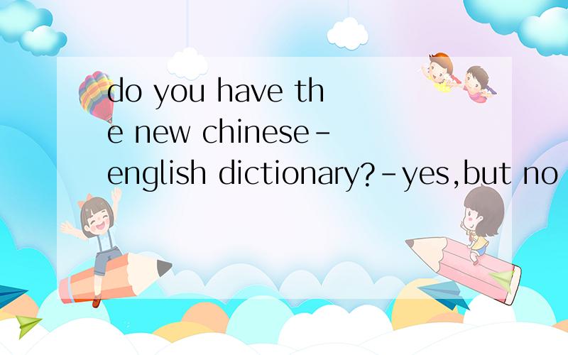 do you have the new chinese-english dictionary?-yes,but no more than one copy.would you like to take?