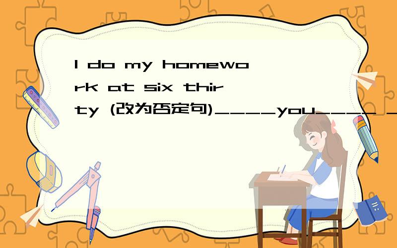 l do my homework at six thirty (改为否定句)____you____ ____homework at sir thrty?my friend wants to go home(改为一般疑问句)___ ____friend_____to go home my cousin doen't like _____(play) sports.