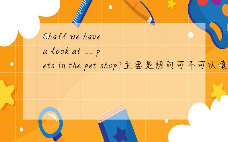 Shall we have a look at __ pets in the pet shop?主要是想问可不可以填 some ,还有一点就是,在这种句式中,some变不变any.