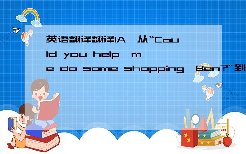 英语翻译翻译1A,从“Could you help  me do some shopping,Ben?”到“That一撇s right.”