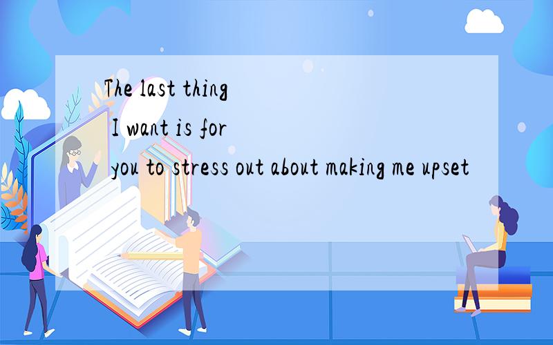 The last thing I want is for you to stress out about making me upset
