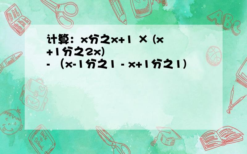 计算：x分之x+1 × (x+1分之2x)² - （x-1分之1 - x+1分之1)