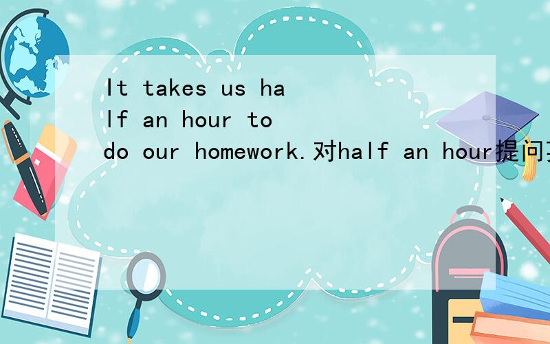 It takes us half an hour to do our homework.对half an hour提问英文，是对half an hour提问