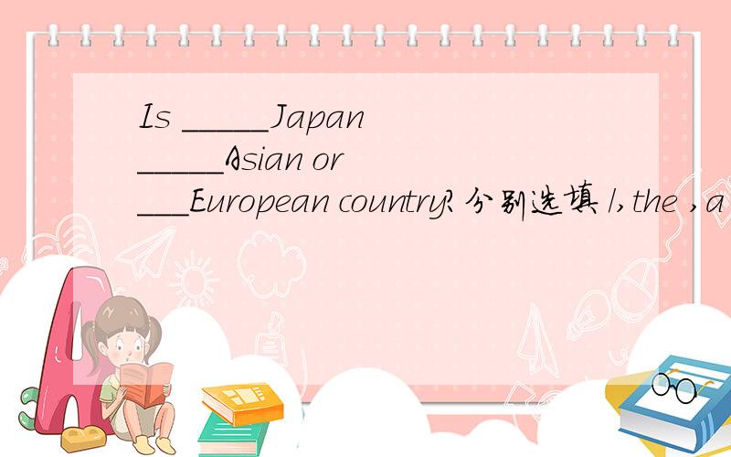 Is _____Japan _____Asian or ___European country?分别选填 /,the ,a ,an