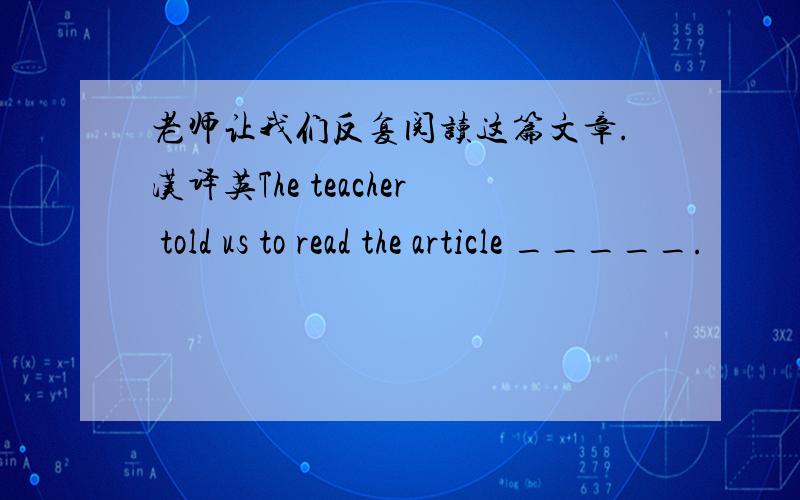 老师让我们反复阅读这篇文章.汉译英The teacher told us to read the article _____.