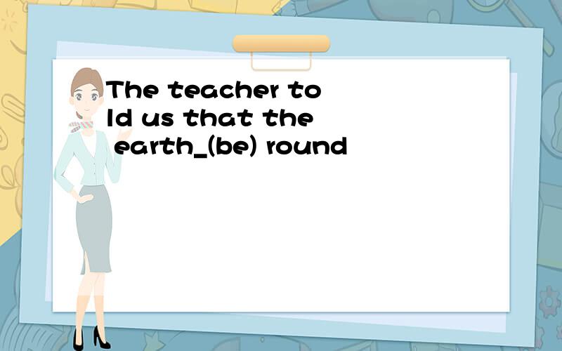 The teacher told us that the earth_(be) round