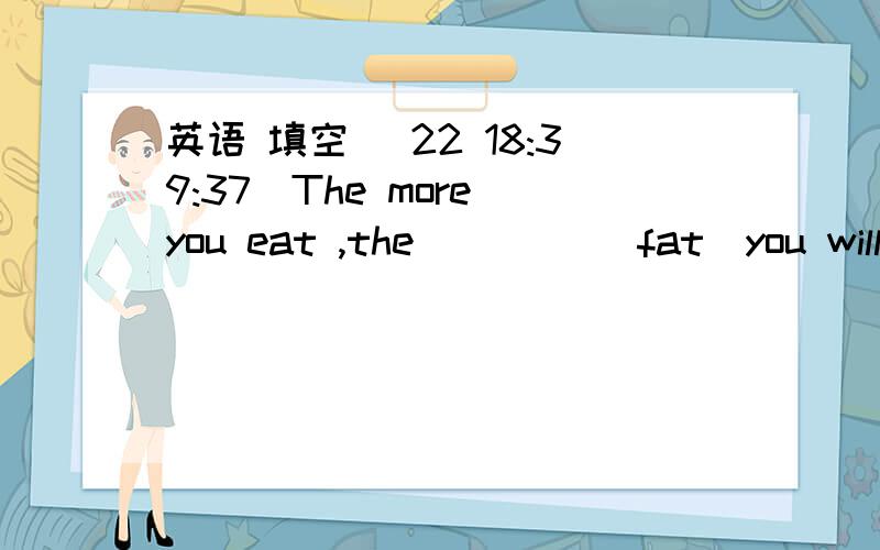英语 填空 (22 18:39:37)The more you eat ,the ____(fat)you will be