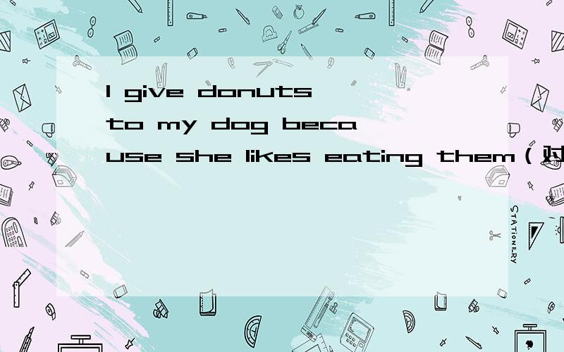 I give donuts to my dog because she likes eating them（对划线部分提问）划线部分： because she likes eating them____   _____ you give donuts to your dog?Would you like to have a pet cat?肯定回答You do not need  to plant flowers here