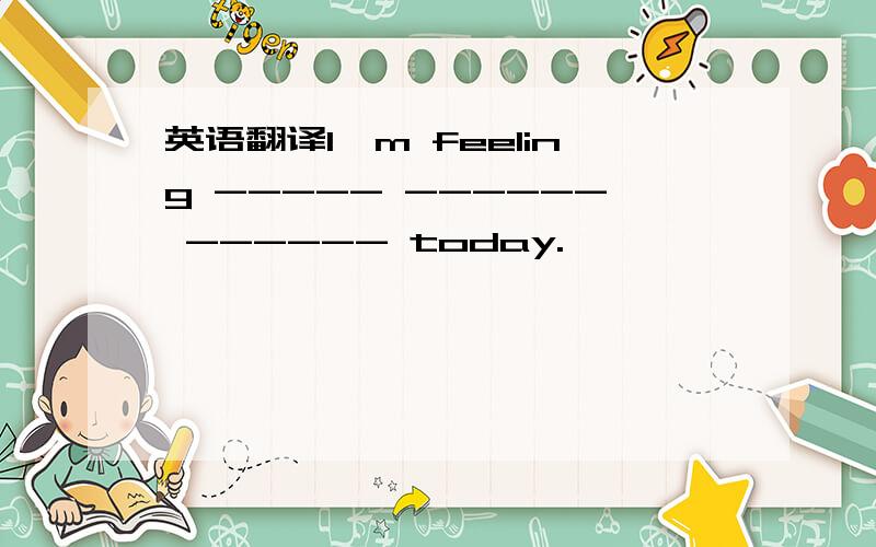 英语翻译I'm feeling ----- ------ ------ today.