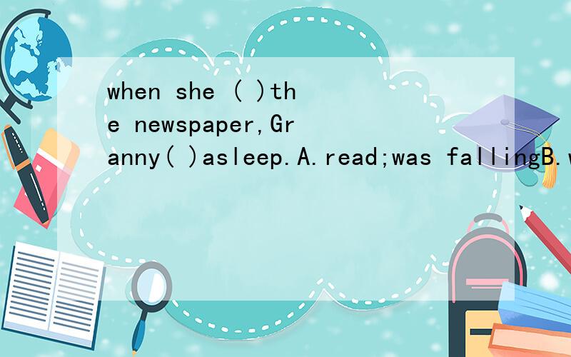 when she ( )the newspaper,Granny( )asleep.A.read;was fallingB.was reading ;feltC.was reading;was falling为什么要选第二项?