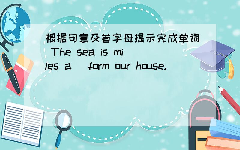 根据句意及首字母提示完成单词 The sea is miles a_ form our house.