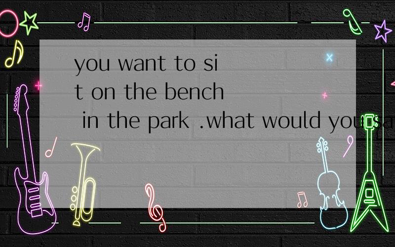 you want to sit on the bench in the park .what would you say to the man on the benchA.please move awayB.i want to sit on the benchC.may i sit beside you