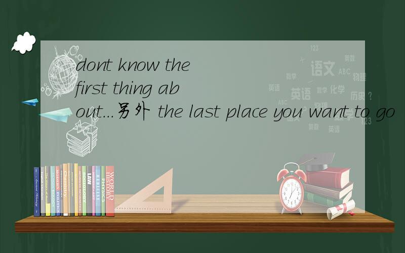 dont know the first thing about...另外 the last place you want to go