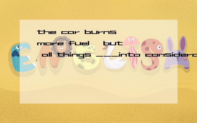 the car burns more fuel ,but all things ___into consideration.it's still a good car .A taken B having taken C taking D to take