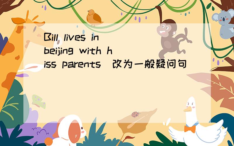 Bill lives in beijing with hiss parents(改为一般疑问句）
