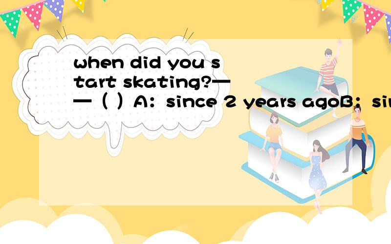 when did you start skating?——（ ）A：since 2 years agoB：since i was 9 years oldC:for 6 hoursD：five years ago