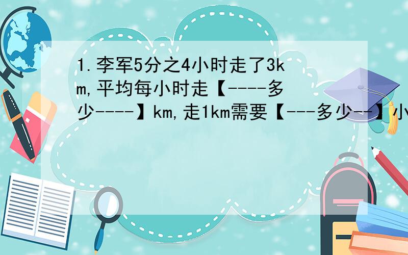 1.李军5分之4小时走了3km,平均每小时走【----多少----】km,走1km需要【---多少--】小.时急、2.小玲2小时行了7km,小玲所走的路程和时间之比是【 -- 】,比值是【--】,这个比值表示【--】3.一段路,a车