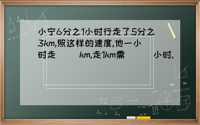 小宁6分之1小时行走了5分之3km,照这样的速度,他一小时走（ ）km,走1km需 （ ）小时.