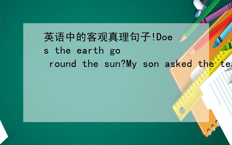 英语中的客观真理句子!Does the earth go round the sun?My son asked the teacher.(合并为宾语从句）My son asked the teacher_______the earth______round the sun.（注：我填的是if和goes,可答案上给的是if 和went,不是说客