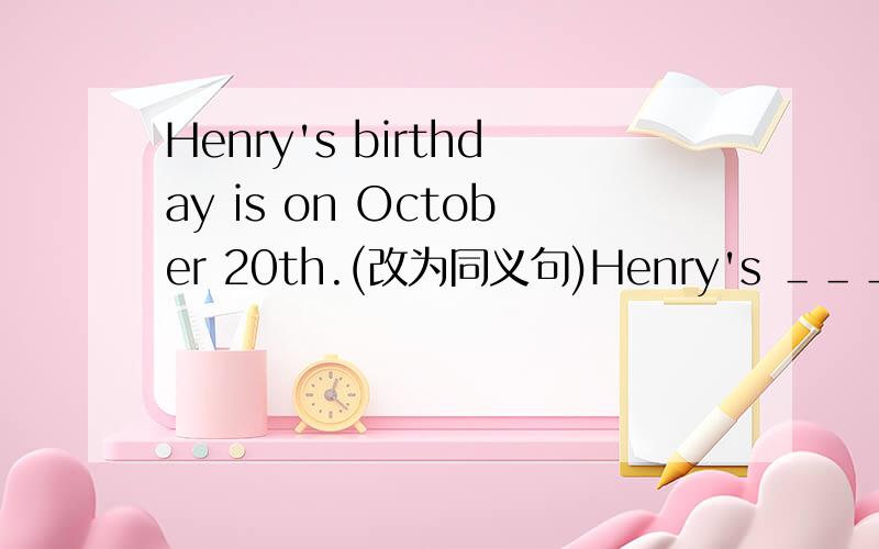 Henry's birthday is on October 20th.(改为同义句)Henry's ＿＿＿of ＿＿＿is on October 20 th.   急!