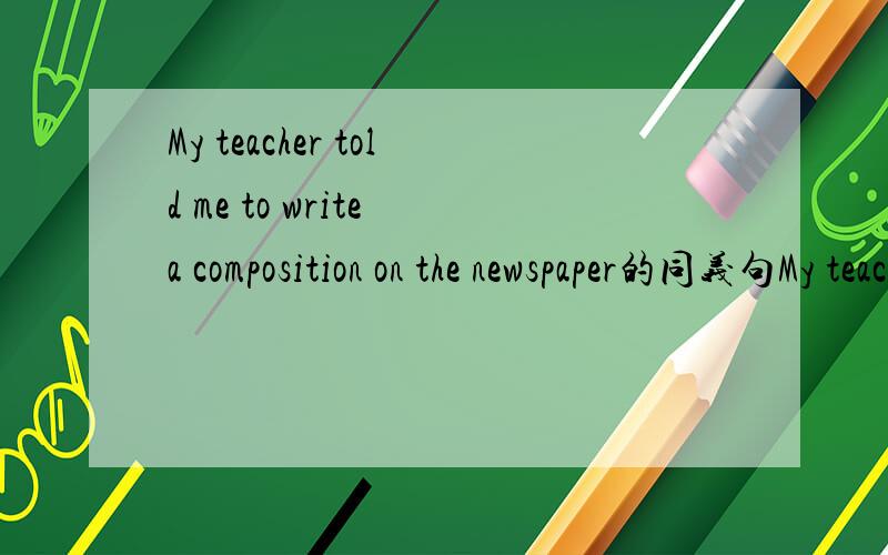 My teacher told me to write a composition on the newspaper的同义句My teacher told me to write a composition on the paper同义句My teacher told me to write a composition on the_____ ____ newspaper