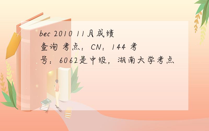 bec 2010 11月成绩查询 考点：CN：144 考号：6062是中级，湖南大学考点