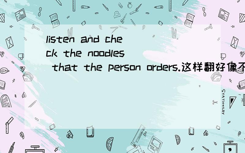 listen and check the noodles that the person orders.这样翻好像不太顺,听录音并核对那个人点的面条